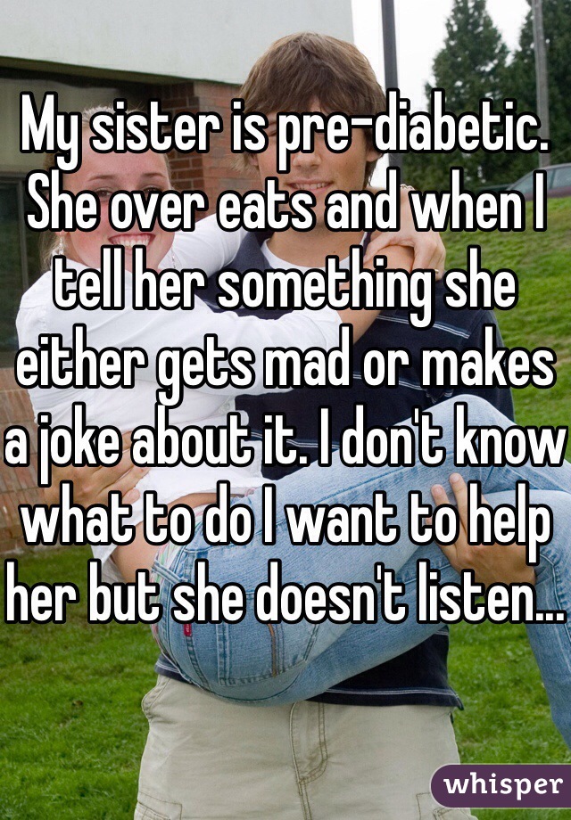 My sister is pre-diabetic. She over eats and when I tell her something she either gets mad or makes a joke about it. I don't know what to do I want to help her but she doesn't listen...