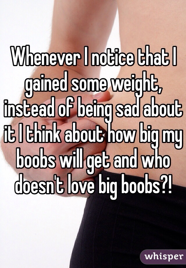 Whenever I notice that I gained some weight, instead of being sad about it I think about how big my boobs will get and who doesn't love big boobs?! 