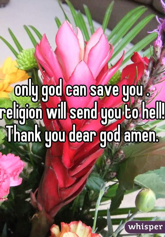 only god can save you .
religion will send you to hell!
Thank you dear god amen.