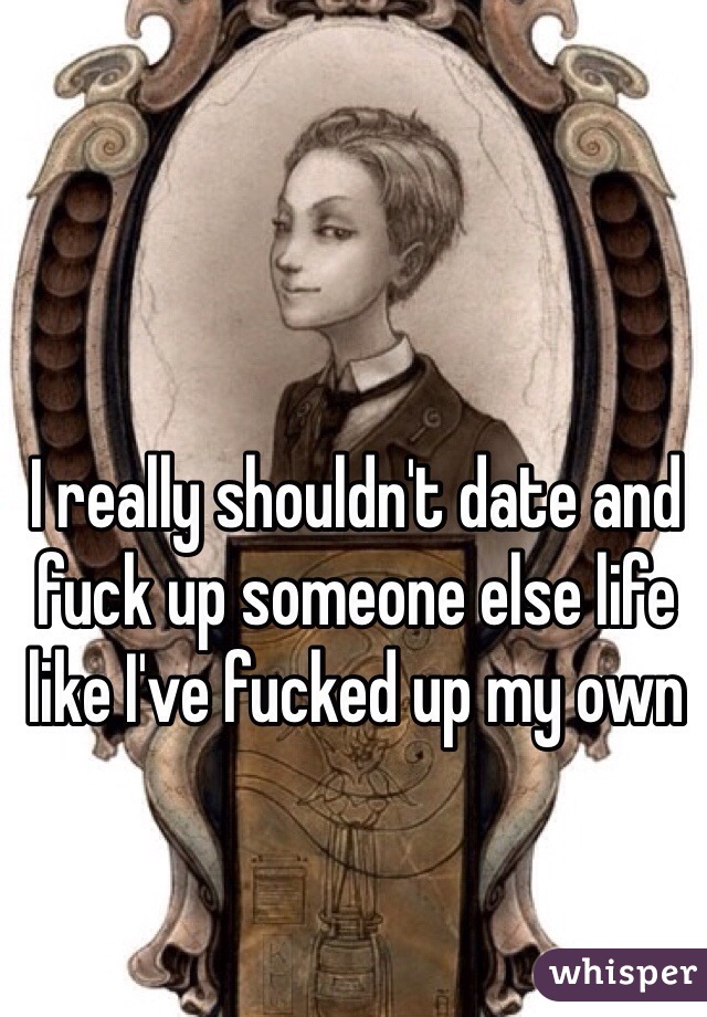 I really shouldn't date and fuck up someone else life like I've fucked up my own