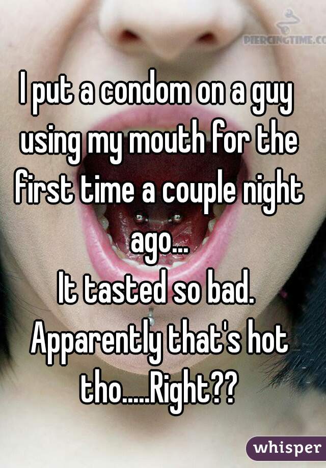 I put a condom on a guy using my mouth for the first time a couple night ago...
It tasted so bad. Apparently that's hot tho.....Right??