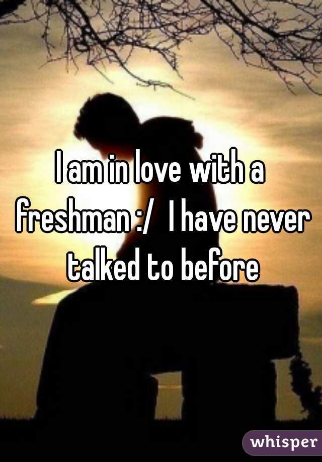 I am in love with a freshman :/  I have never talked to before