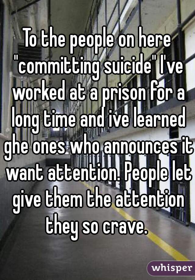 To the people on here "committing suicide" I've worked at a prison for a long time and ive learned ghe ones who announces it want attention. People let give them the attention they so crave. 
