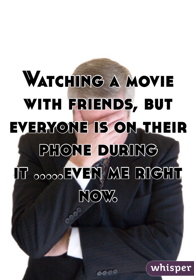 Watching a movie with friends, but everyone is on their phone during it .....even me right now.