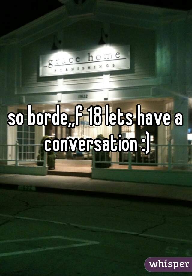so borde,,f 18 lets have a conversation :)