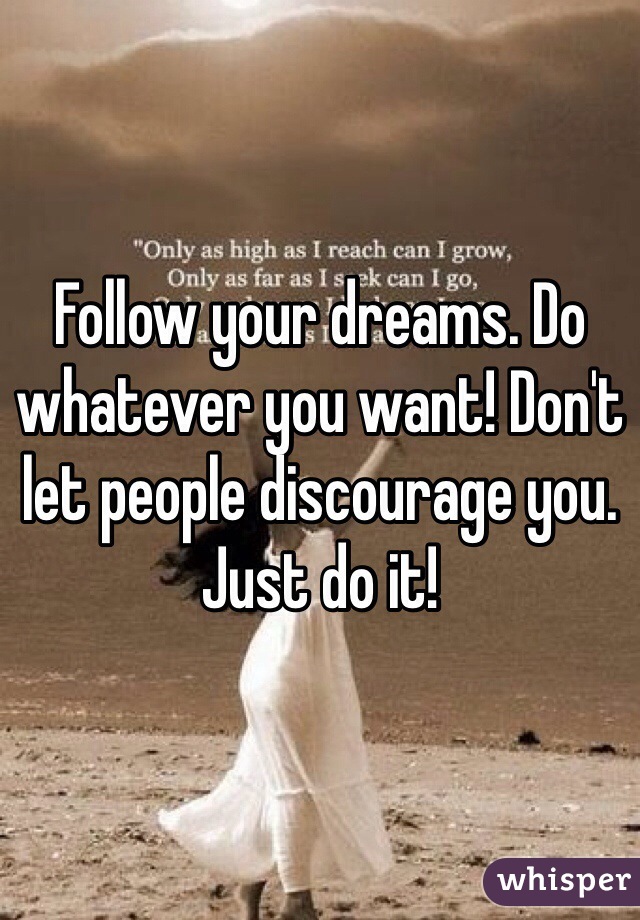 Follow your dreams. Do whatever you want! Don't let people discourage you. Just do it! 