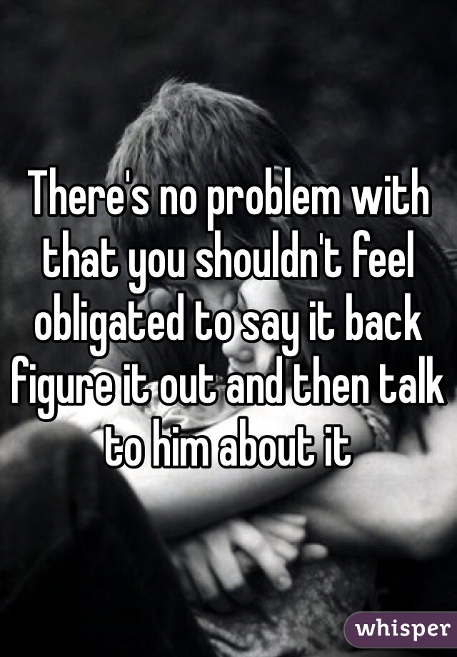 There's no problem with that you shouldn't feel obligated to say it back figure it out and then talk to him about it
