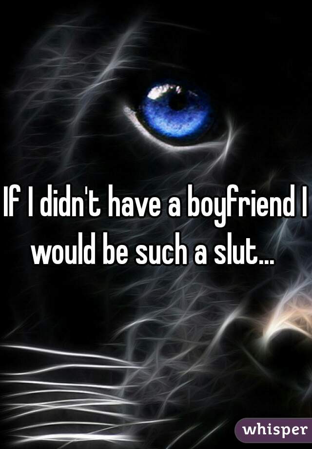 If I didn't have a boyfriend I would be such a slut...  
