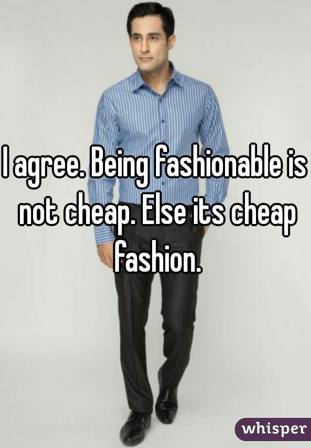 I agree. Being fashionable is not cheap. Else its cheap fashion.