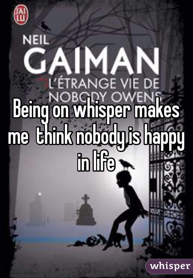 Being on whisper makes me  think nobody is happy in life 