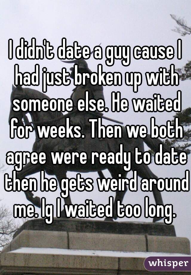 I didn't date a guy cause I had just broken up with someone else. He waited for weeks. Then we both agree were ready to date then he gets weird around me. Ig I waited too long. 