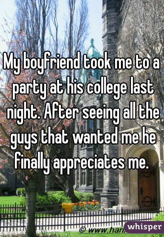 My boyfriend took me to a party at his college last night. After seeing all the guys that wanted me he finally appreciates me. 