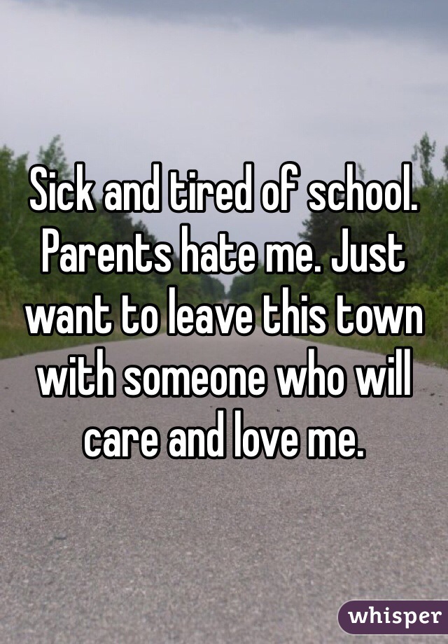 Sick and tired of school. Parents hate me. Just want to leave this town with someone who will care and love me. 