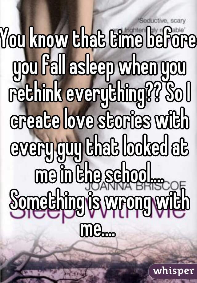 You know that time before you fall asleep when you rethink everything?? So I create love stories with every guy that looked at me in the school.... Something is wrong with me.... 