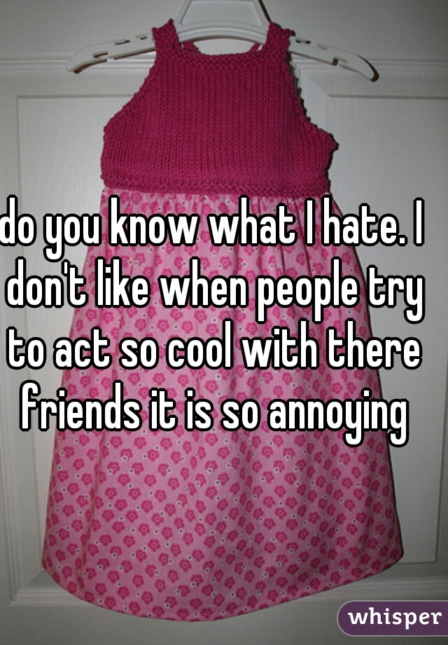 do you know what I hate. I don't like when people try to act so cool with there friends it is so annoying