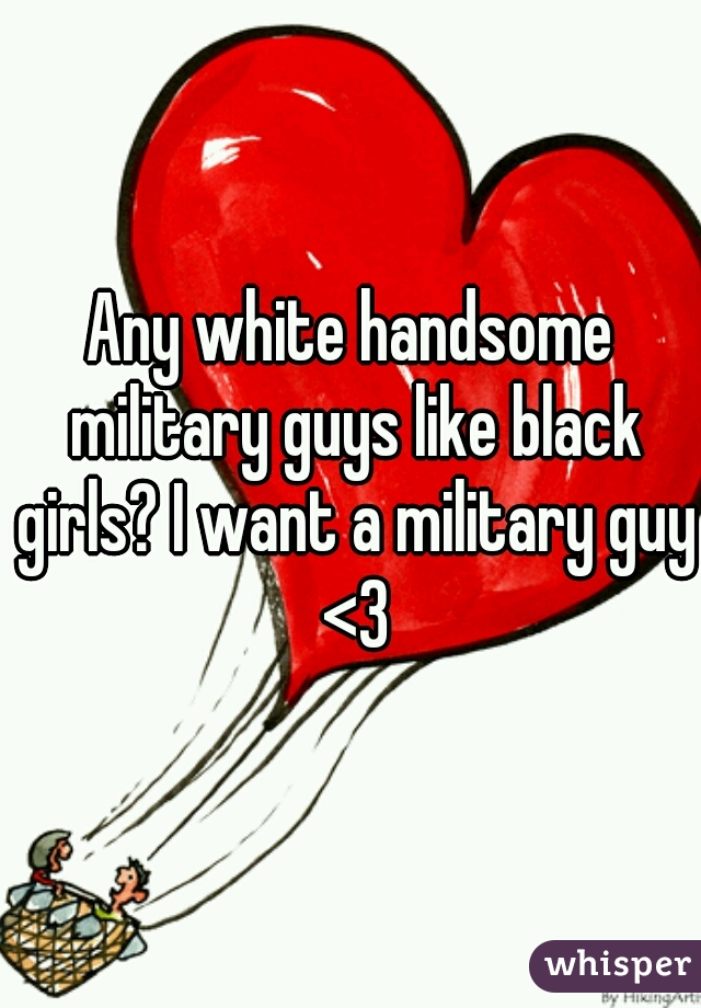 Any white handsome military guys like black girls? I want a military guy <3