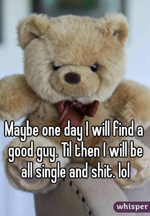Maybe one day I will find a good guy. Til then I will be all single and shit. lol