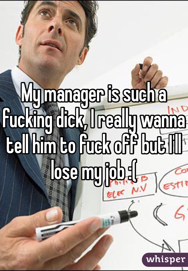 My manager is such a fucking dick, I really wanna tell him to fuck off but I'll lose my job :(