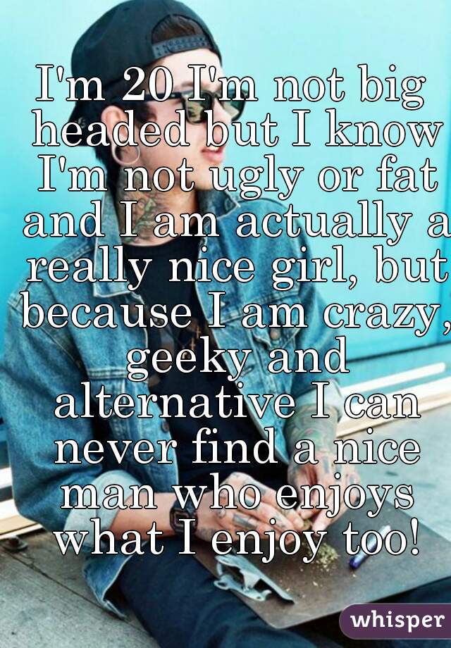 I'm 20 I'm not big headed but I know I'm not ugly or fat and I am actually a really nice girl, but because I am crazy, geeky and alternative I can never find a nice man who enjoys what I enjoy too!