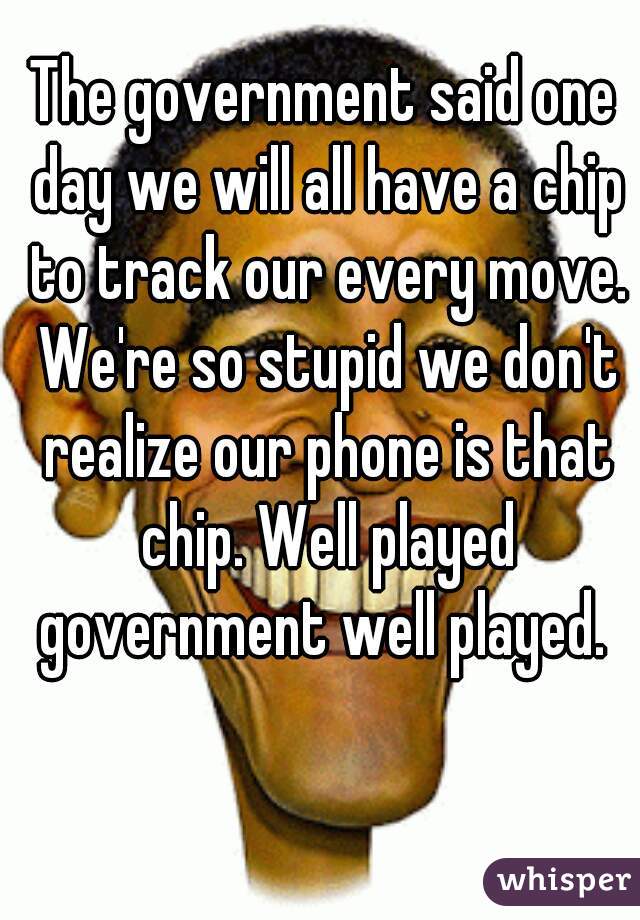 The government said one day we will all have a chip to track our every move. We're so stupid we don't realize our phone is that chip. Well played government well played. 