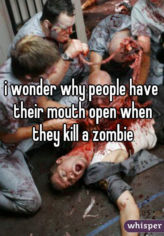 i wonder why people have their mouth open when they kill a zombie