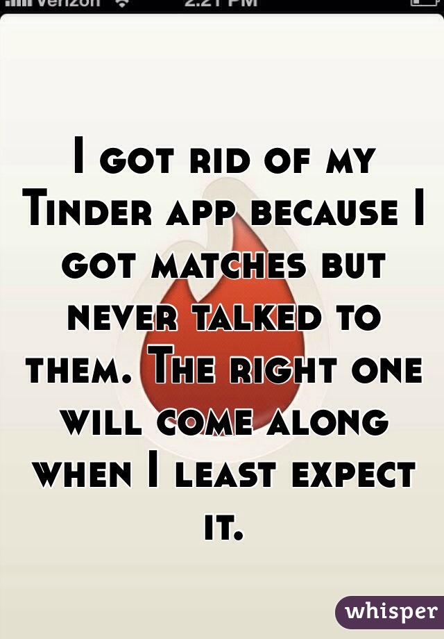 I got rid of my Tinder app because I got matches but never talked to them. The right one will come along when I least expect it.
