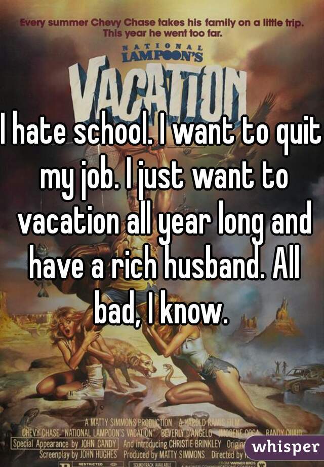 I hate school. I want to quit my job. I just want to vacation all year long and have a rich husband. All bad, I know. 