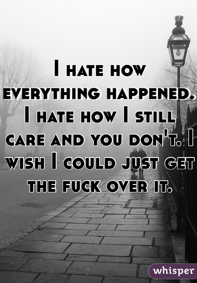 I hate how everything happened. I hate how I still care and you don't. I wish I could just get the fuck over it. 