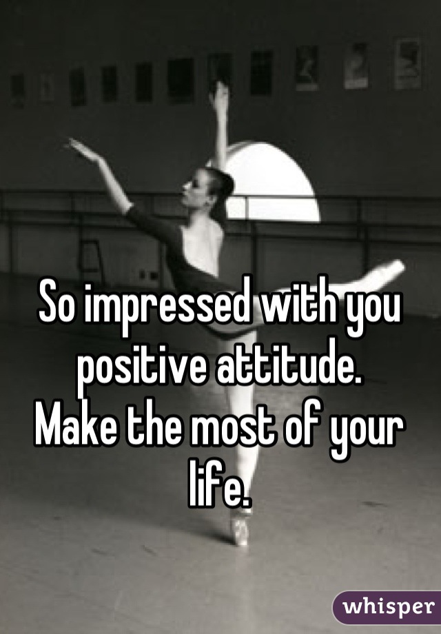 So impressed with you positive attitude.
Make the most of your life.