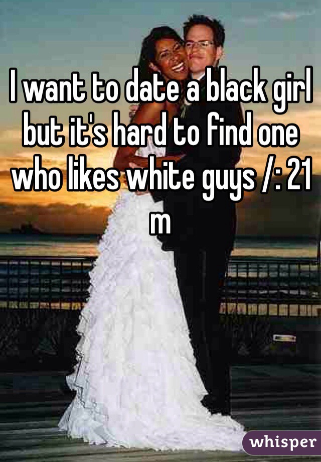 I want to date a black girl but it's hard to find one who likes white guys /: 21 m