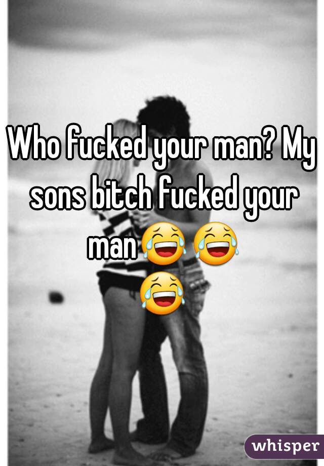 Who fucked your man? My sons bitch fucked your man😂😂😂✌
