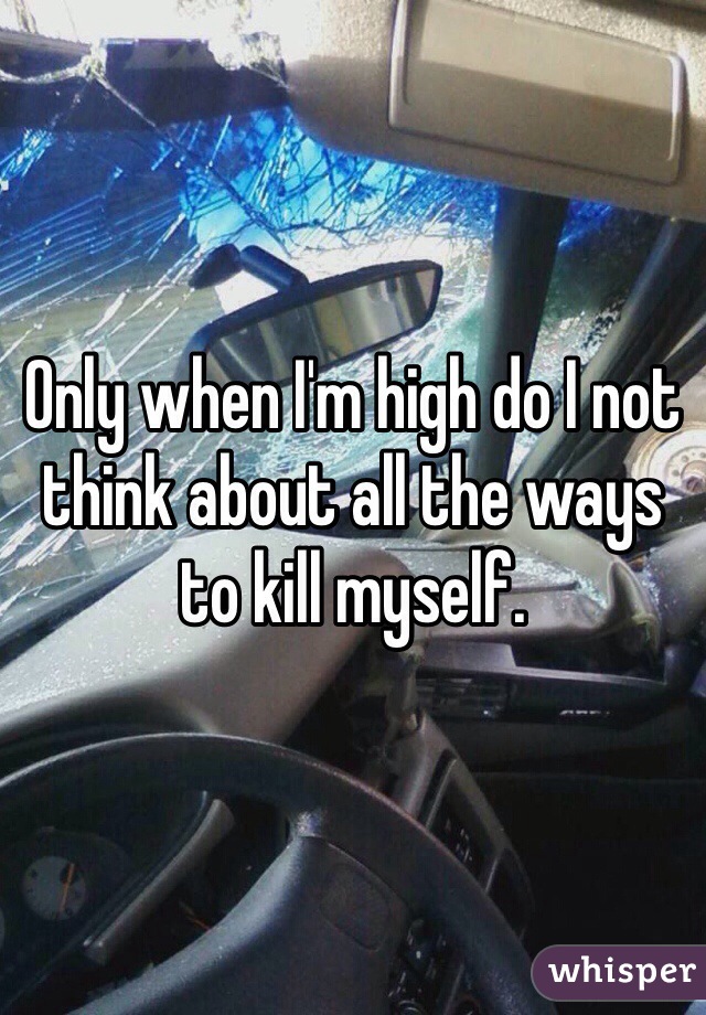 Only when I'm high do I not think about all the ways to kill myself. 