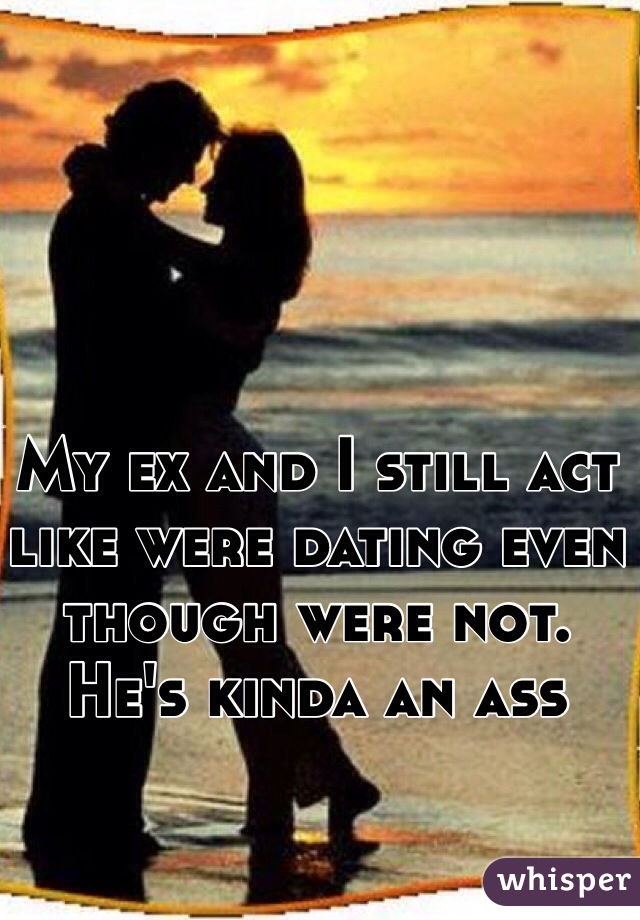 My ex and I still act like were dating even though were not. He's kinda an ass 
