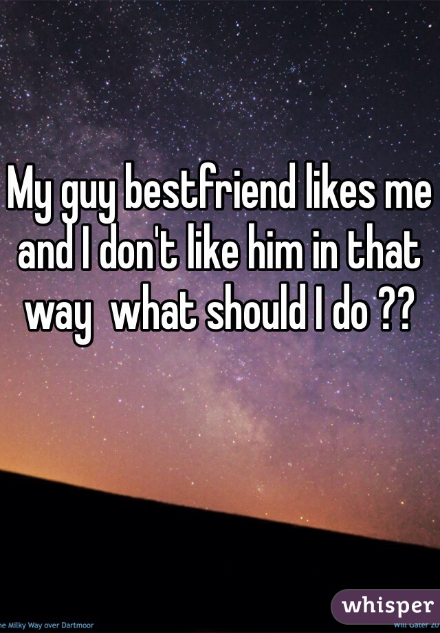 My guy bestfriend likes me and I don't like him in that way  what should I do ?? 