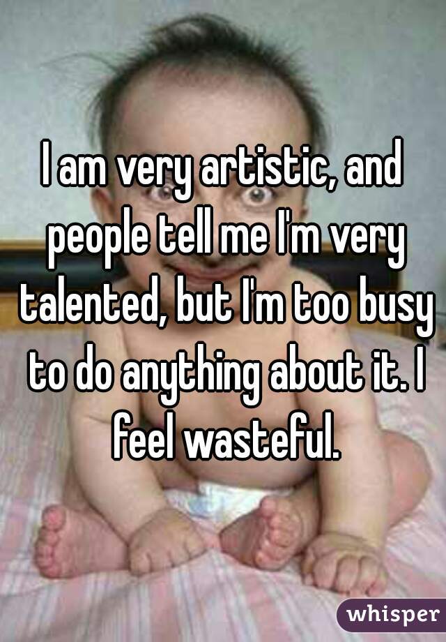 I am very artistic, and people tell me I'm very talented, but I'm too busy to do anything about it. I feel wasteful.