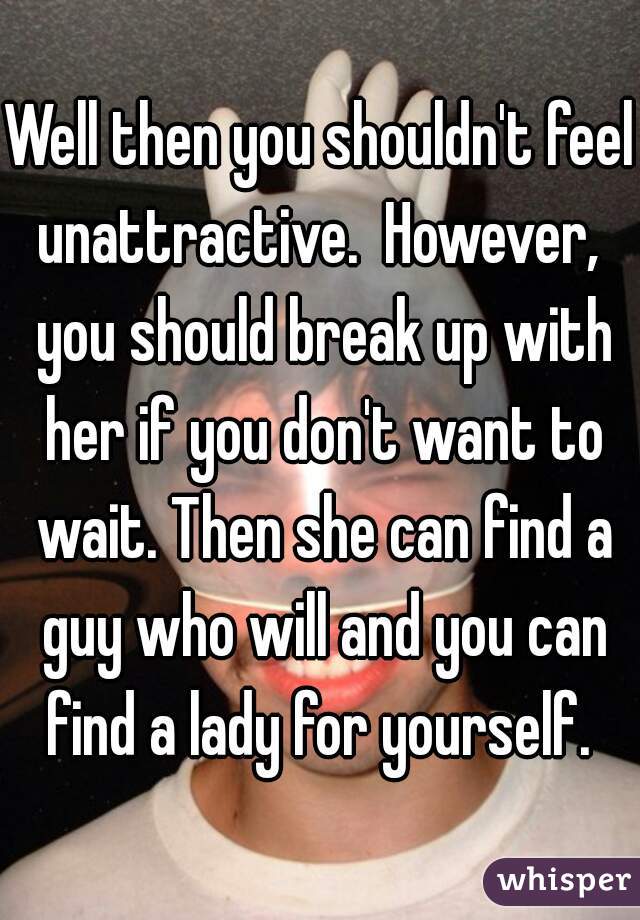Well then you shouldn't feel unattractive.  However,  you should break up with her if you don't want to wait. Then she can find a guy who will and you can find a lady for yourself. 