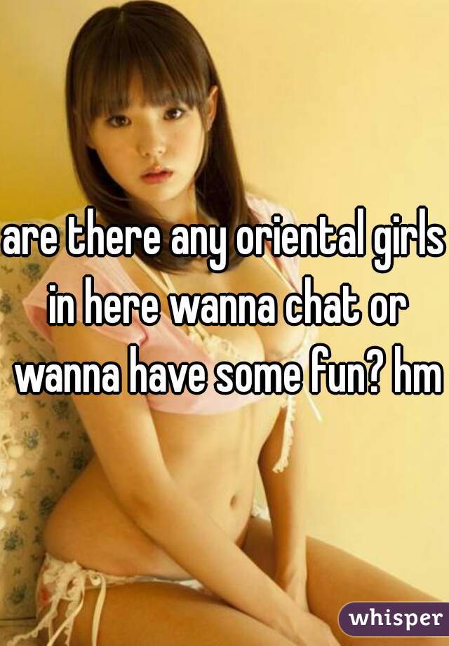 are there any oriental girls in here wanna chat or wanna have some fun? hmu