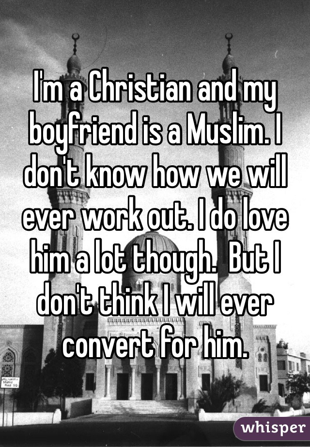 I'm a Christian and my boyfriend is a Muslim. I don't know how we will ever work out. I do love him a lot though.  But I don't think I will ever convert for him. 