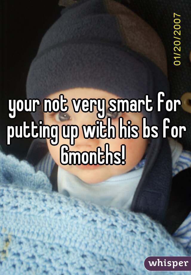 your not very smart for putting up with his bs for 6months!  
