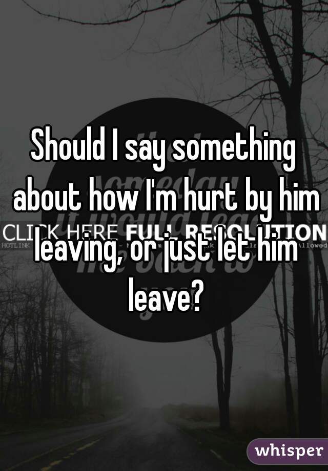 Should I say something about how I'm hurt by him leaving, or just let him leave?