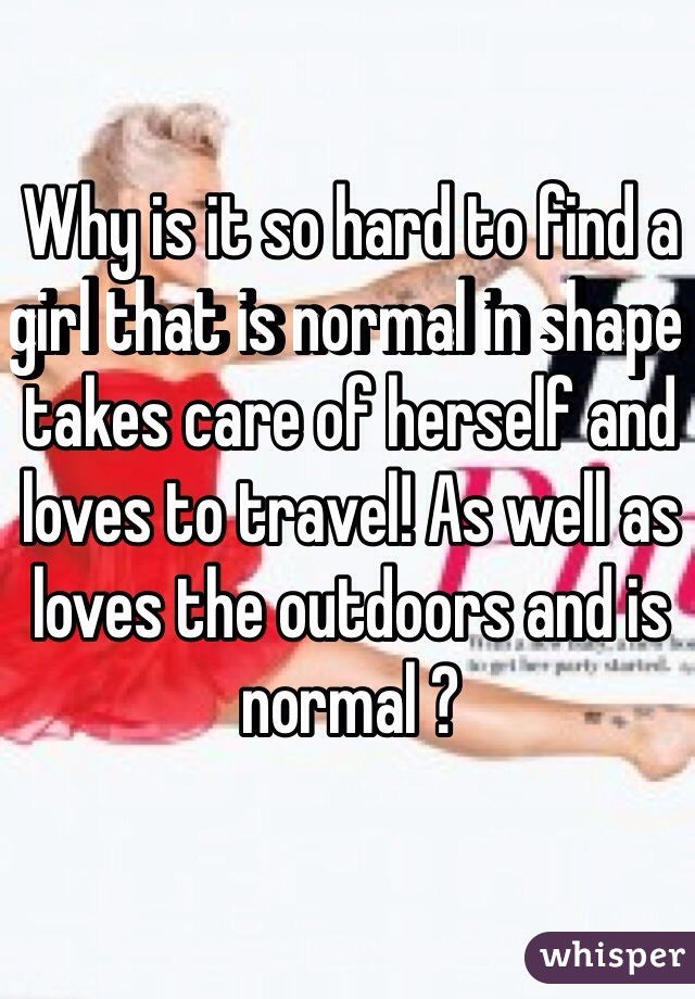 Why is it so hard to find a girl that is normal in shape takes care of herself and loves to travel! As well as loves the outdoors and is normal ?