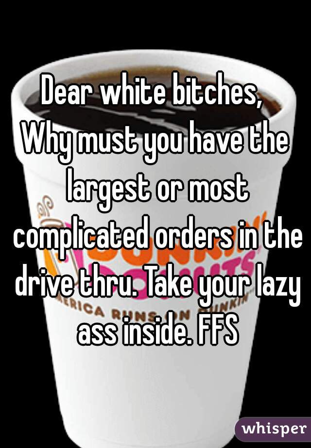 Dear white bitches, 

Why must you have the largest or most complicated orders in the drive thru. Take your lazy ass inside. FFS