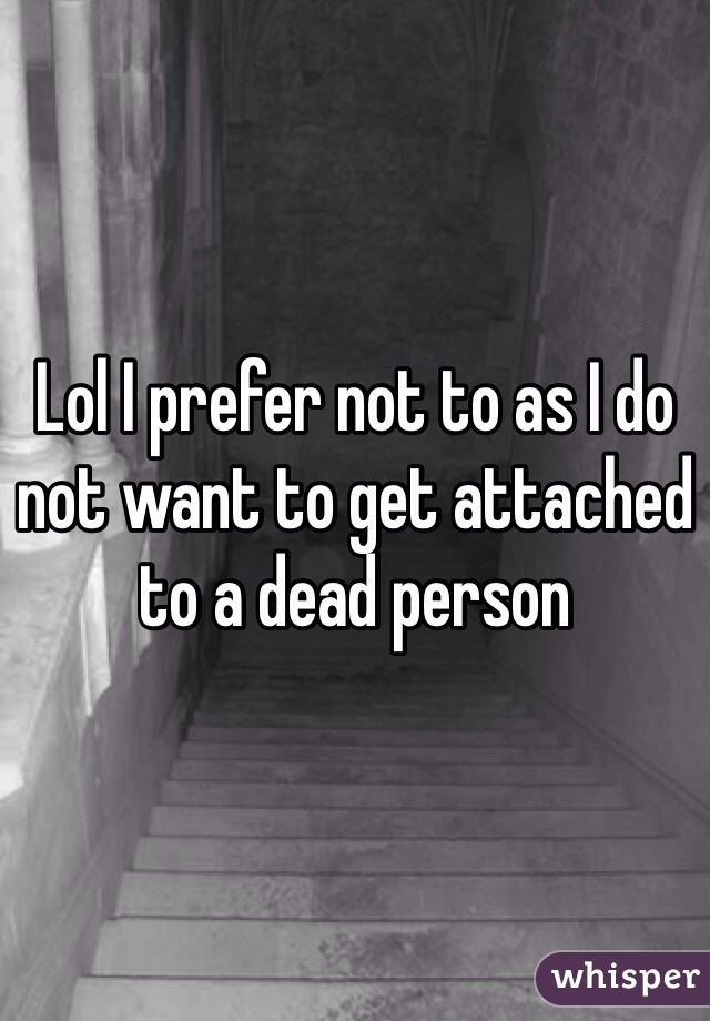 Lol I prefer not to as I do not want to get attached to a dead person 