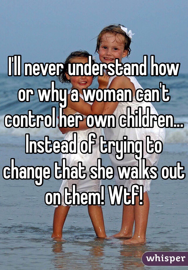 I'll never understand how or why a woman can't control her own children... Instead of trying to change that she walks out on them! Wtf! 