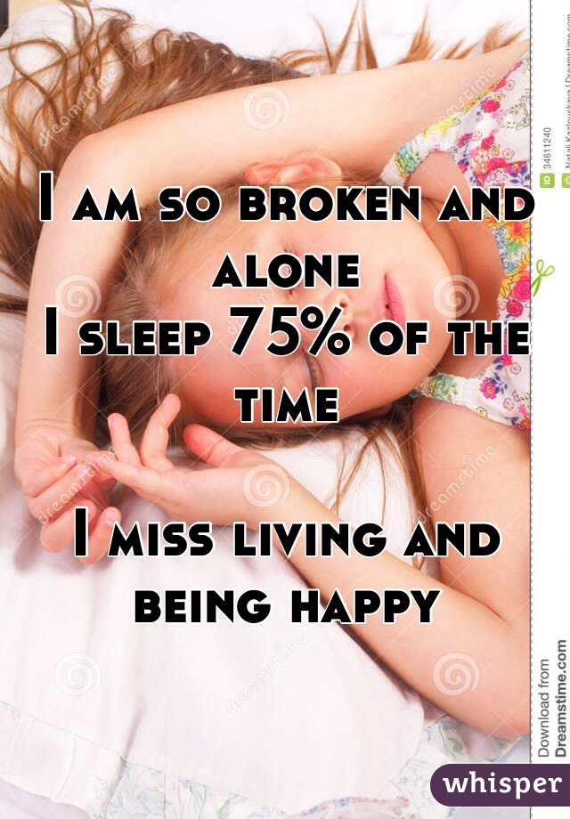 I am so broken and alone 
I sleep 75% of the time 

I miss living and being happy
