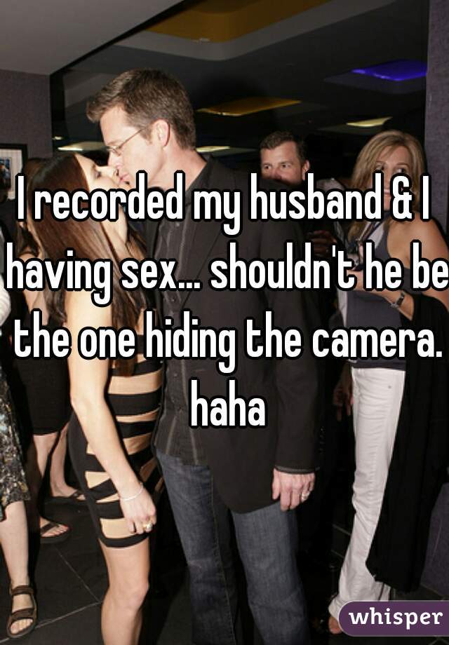 I recorded my husband & I having sex... shouldn't he be the one hiding the camera. haha