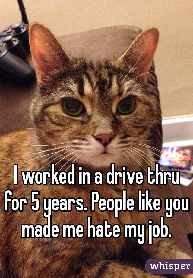 I worked in a drive thru for 5 years. People like you made me hate my job. 