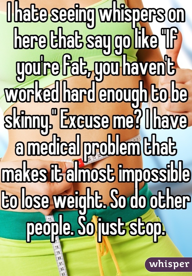 I hate seeing whispers on here that say go like "If you're fat, you haven't worked hard enough to be skinny." Excuse me? I have a medical problem that makes it almost impossible to lose weight. So do other people. So just stop.  