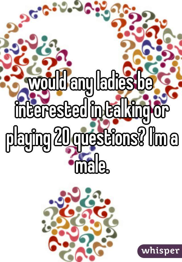 would any ladies be interested in talking or playing 20 questions? I'm a male.
