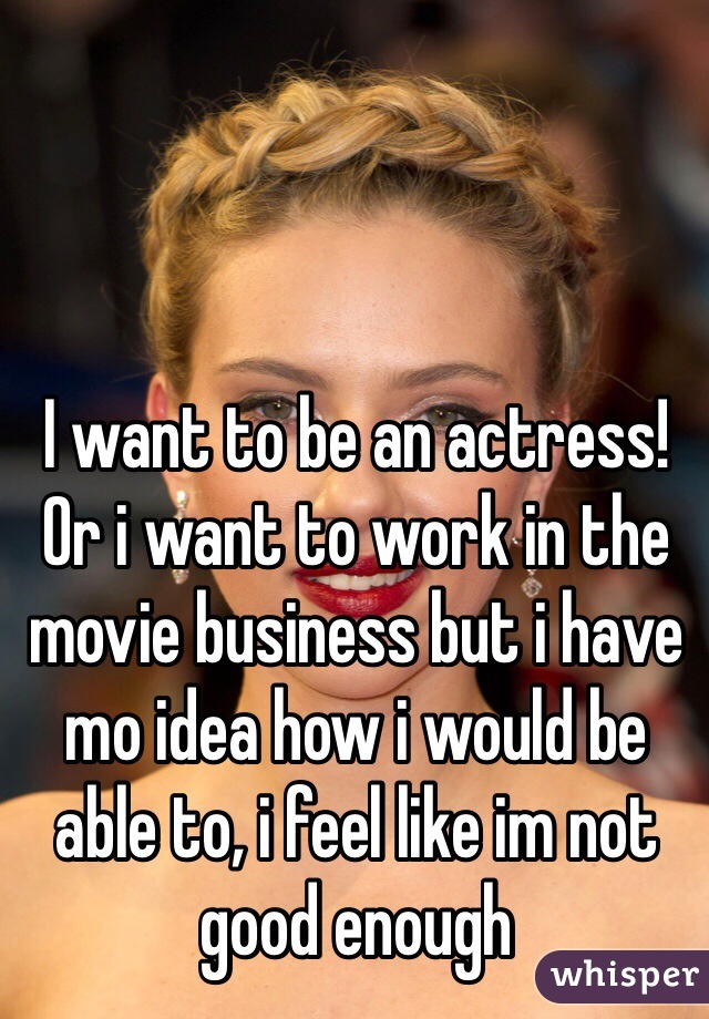 I want to be an actress! Or i want to work in the movie business but i have mo idea how i would be able to, i feel like im not good enough